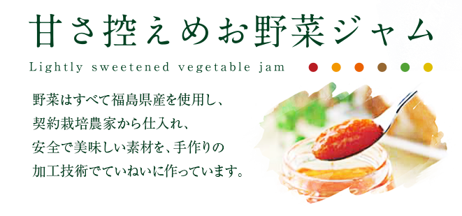 甘さ控えめお野菜ジャム　野菜は全て福島県産を使用し、契約栽培農家から仕入れ、安全で美味しい素材を、手作りの加工技術でていねいに作っています。